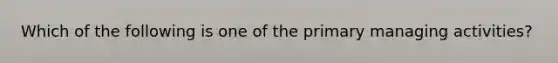 Which of the following is one of the primary managing activities?