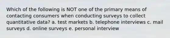 Which of the following is NOT one of the primary means of contacting consumers when conducting surveys to collect quantitative data? a. test markets b. telephone interviews c. mail surveys d. online surveys e. personal interview