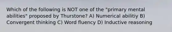 Which of the following is NOT one of the "primary mental abilities" proposed by Thurstone? A) Numerical abilitiy B) Convergent thinking C) Word fluency D) Inductive reasoning