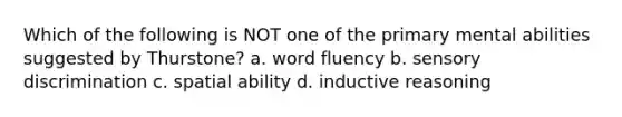 Which of the following is NOT one of the primary mental abilities suggested by Thurstone? a. word fluency b. sensory discrimination c. spatial ability d. inductive reasoning