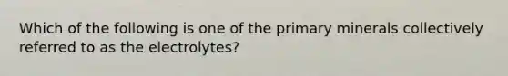 Which of the following is one of the primary minerals collectively referred to as the electrolytes?