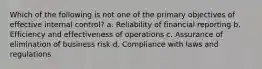 Which of the following is not one of the primary objectives of effective internal control? a. Reliability of financial reporting b. Efficiency and effectiveness of operations c. Assurance of elimination of business risk d. Compliance with laws and regulations