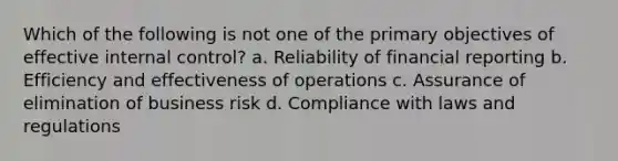 Which of the following is not one of the primary objectives of effective <a href='https://www.questionai.com/knowledge/kjj42owoAP-internal-control' class='anchor-knowledge'>internal control</a>? a. Reliability of financial reporting b. Efficiency and effectiveness of operations c. Assurance of elimination of business risk d. Compliance with laws and regulations