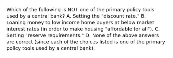 Which of the following is NOT one of the primary policy tools used by a central bank? A. Setting the "discount rate." B. Loaning money to low income home buyers at below market interest rates (in order to make housing "affordable for all"). C. Setting "reserve requirements." D. None of the above answers are correct (since each of the choices listed is one of the primary policy tools used by a central bank).