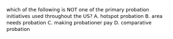 which of the following is NOT one of the primary probation initiatives used throughout the US? A. hotspot probation B. area needs probation C. making probationer pay D. comparative probation