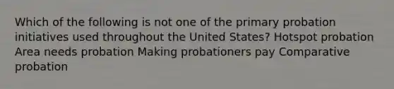 Which of the following is not one of the primary probation initiatives used throughout the United States? Hotspot probation Area needs probation Making probationers pay Comparative probation