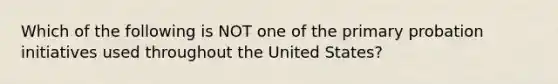 Which of the following is NOT one of the primary probation initiatives used throughout the United States?