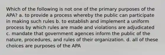 Which of the following is not one of the primary purposes of the APA? a. to provide a process whereby the public can participate in making such rules b. to establish and implement a uniform process by which rules are made and violations are adjudicated c. mandate that government agences inform the public of the nature, procedures, and rules of their organization. d. all of these choices are purposes of the APA