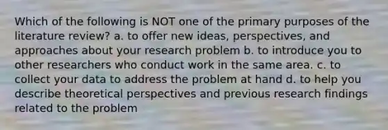 Which of the following is NOT one of the primary purposes of the literature review? a. to offer new ideas, perspectives, and approaches about your research problem b. to introduce you to other researchers who conduct work in the same area. c. to collect your data to address the problem at hand d. to help you describe theoretical perspectives and previous research findings related to the problem