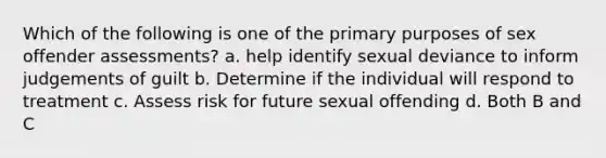 Which of the following is one of the primary purposes of sex offender assessments? a. help identify sexual deviance to inform judgements of guilt b. Determine if the individual will respond to treatment c. Assess risk for future sexual offending d. Both B and C