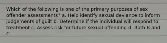 Which of the following is one of the primary purposes of sex offender assessments? a. Help identify sexual deviance to inform judgements of guilt b. Determine if the individual will respond to treatment c. Assess risk for future sexual offending d. Both B and C