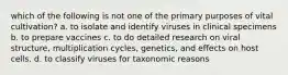 which of the following is not one of the primary purposes of vital cultivation? a. to isolate and identify viruses in clinical specimens b. to prepare vaccines c. to do detailed research on viral structure, multiplication cycles, genetics, and effects on host cells. d. to classify viruses for taxonomic reasons