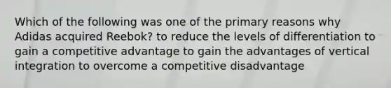 Which of the following was one of the primary reasons why Adidas acquired Reebok? to reduce the levels of differentiation to gain a competitive advantage to gain the advantages of vertical integration to overcome a competitive disadvantage