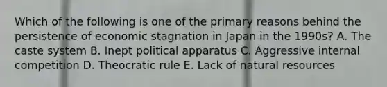 Which of the following is one of the primary reasons behind the persistence of economic stagnation in Japan in the 1990s? A. The caste system B. Inept political apparatus C. Aggressive internal competition D. Theocratic rule E. Lack of natural resources