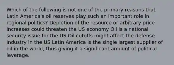 Which of the following is not one of the primary reasons that Latin America's oil reserves play such an important role in regional politics? Depletion of the resource or arbitrary price increases could threaten the US economy Oil is a <a href='https://www.questionai.com/knowledge/k14ej21VHe-national-security' class='anchor-knowledge'>national security</a> issue for the US Oil cutoffs might affect the defense industry in the US Latin America is the single largest supplier of oil in the world, thus giving it a significant amount of political leverage.