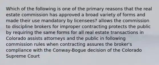 Which of the following is one of the primary reasons that the real estate commission has approved a broad variety of forms and made their use mandatory by licensees? allows the commission to discipline brokers for improper contracting protects the public by requiring the same forms for all real estate transactions in Colorado assists attorneys and the public in following commission rules when contracting assures the broker's compliance with the Conway-Bogue decision of the Colorado Supreme Court