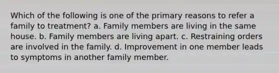 Which of the following is one of the primary reasons to refer a family to treatment? a. Family members are living in the same house. b. Family members are living apart. c. Restraining orders are involved in the family. d. Improvement in one member leads to symptoms in another family member.