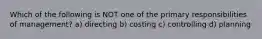 Which of the following is NOT one of the primary responsibilities of management? a) directing b) costing c) controlling d) planning
