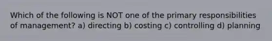 Which of the following is NOT one of the primary responsibilities of management? a) directing b) costing c) controlling d) planning