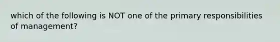 which of the following is NOT one of the primary responsibilities of management?