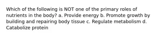 Which of the following is NOT one of the primary roles of nutrients in the body? a. Provide energy b. Promote growth by building and repairing body tissue c. Regulate metabolism d. Catabolize protein