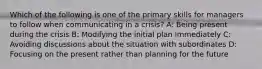 Which of the following is one of the primary skills for managers to follow when communicating in a crisis? A: Being present during the crisis B: Modifying the initial plan immediately C: Avoiding discussions about the situation with subordinates D: Focusing on the present rather than planning for the future