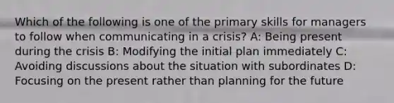 Which of the following is one of the primary skills for managers to follow when communicating in a crisis? A: Being present during the crisis B: Modifying the initial plan immediately C: Avoiding discussions about the situation with subordinates D: Focusing on the present rather than planning for the future