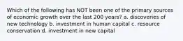 Which of the following has NOT been one of the primary sources of economic growth over the last 200 years? a. discoveries of new technology b. investment in human capital c. resource conservation d. investment in new capital