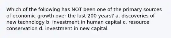 Which of the following has NOT been one of the primary sources of economic growth over the last 200 years? a. discoveries of new technology b. investment in human capital c. resource conservation d. investment in new capital