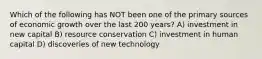 Which of the following has NOT been one of the primary sources of economic growth over the last 200 years? A) investment in new capital B) resource conservation C) investment in human capital D) discoveries of new technology