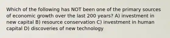 Which of the following has NOT been one of the primary sources of economic growth over the last 200 years? A) investment in new capital B) resource conservation C) investment in human capital D) discoveries of new technology