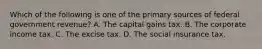 Which of the following is one of the primary sources of federal government​ revenue? A. The capital gains tax. B. The corporate income tax. C. The excise tax. D. The social insurance tax.