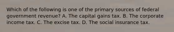 Which of the following is one of the primary sources of federal government​ revenue? A. The capital gains tax. B. The corporate income tax. C. The excise tax. D. The social insurance tax.