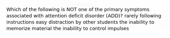 Which of the following is NOT one of the primary symptoms associated with attention deficit disorder (ADD)? rarely following instructions easy distraction by other students the inability to memorize material the inability to control impulses