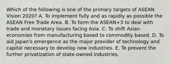 Which of the following is one of the primary targets of ASEAN Vision 2020? A. To implement fully and as rapidly as possible the ASEAN Free Trade Area. B. To form the ASEAN+3 to deal with trade and monetary issues facing Asia. C. To shift Asian economies from manufacturing based to commodity based. D. To aid Japan's emergence as the major provider of technology and capital necessary to develop new industries. E. To prevent the further privatization of state-owned industries.