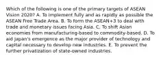 Which of the following is one of the primary targets of ASEAN Vision 2020? A. To implement fully and as rapidly as possible the ASEAN Free Trade Area. B. To form the ASEAN+3 to deal with trade and monetary issues facing Asia. C. To shift Asian economies from manufacturing-based to commodity-based. D. To aid Japan's emergence as the major provider of technology and capital necessary to develop new industries. E. To prevent the further privatization of state-owned industries.