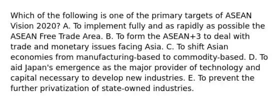 Which of the following is one of the primary targets of ASEAN Vision 2020? A. To implement fully and as rapidly as possible the ASEAN Free Trade Area. B. To form the ASEAN+3 to deal with trade and monetary issues facing Asia. C. To shift Asian economies from manufacturing-based to commodity-based. D. To aid Japan's emergence as the major provider of technology and capital necessary to develop new industries. E. To prevent the further privatization of state-owned industries.