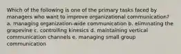 Which of the following is one of the primary tasks faced by managers who want to improve organizational communication? a. managing organization-wide communication b. eliminating the grapevine c. controlling kinesics d. maintaining vertical communication channels e. managing small group communication