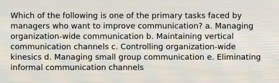 Which of the following is one of the primary tasks faced by managers who want to improve communication? a. Managing organization-wide communication b. Maintaining vertical communication channels c. Controlling organization-wide kinesics d. Managing small group communication e. Eliminating informal communication channels