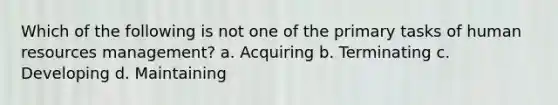 Which of the following is not one of the primary tasks of human resources management? a. Acquiring b. Terminating c. Developing d. Maintaining
