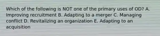 Which of the following is NOT one of the primary uses of OD? A. Improving recruitment B. Adapting to a merger C. Managing conflict D. Revitalizing an organization E. Adapting to an acquisition