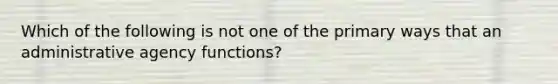 Which of the following is not one of the primary ways that an administrative agency functions?