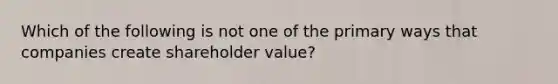 Which of the following is not one of the primary ways that companies create shareholder value?