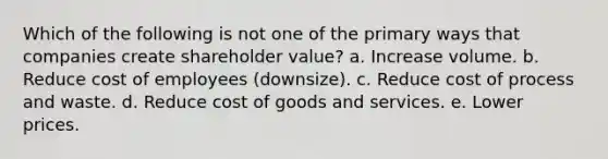 Which of the following is not one of the primary ways that companies create shareholder value? a. Increase volume. b. Reduce cost of employees (downsize). c. Reduce cost of process and waste. d. Reduce cost of goods and services. e. Lower prices.