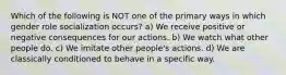 Which of the following is NOT one of the primary ways in which gender role socialization occurs? a) We receive positive or negative consequences for our actions. b) We watch what other people do. c) We imitate other people's actions. d) We are classically conditioned to behave in a specific way.