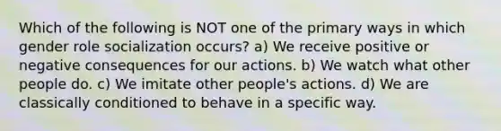 Which of the following is NOT one of the primary ways in which gender role socialization occurs? a) We receive positive or negative consequences for our actions. b) We watch what other people do. c) We imitate other people's actions. d) We are classically conditioned to behave in a specific way.