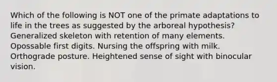 Which of the following is NOT one of the primate adaptations to life in the trees as suggested by the arboreal hypothesis? Generalized skeleton with retention of many elements. Opossable first digits. Nursing the offspring with milk. Orthograde posture. Heightened sense of sight with binocular vision.