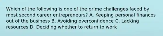 Which of the following is one of the prime challenges faced by most second career entrepreneurs? A. Keeping personal finances out of the business B. Avoiding overconfidence C. Lacking resources D. Deciding whether to return to work