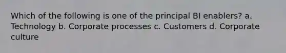 Which of the following is one of the principal BI enablers? a. Technology b. Corporate processes c. Customers d. Corporate culture