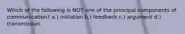 Which of the following is NOT one of the principal components of communication? a.) initiation b.) feedback c.) argument d.) transmission